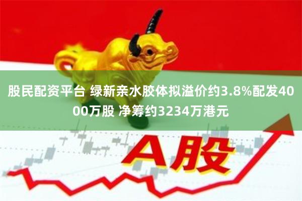 股民配资平台 绿新亲水胶体拟溢价约3.8%配发4000万股 净筹约3234万港元