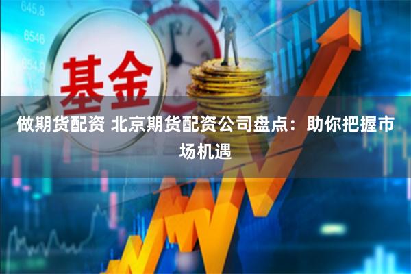 做期货配资 北京期货配资公司盘点：助你把握市场机遇