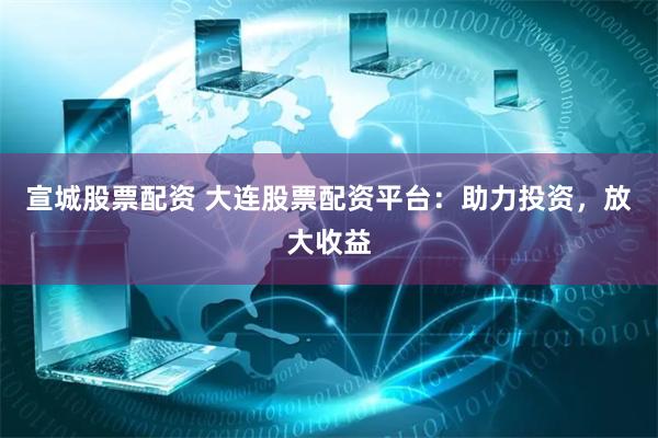宣城股票配资 大连股票配资平台：助力投资，放大收益