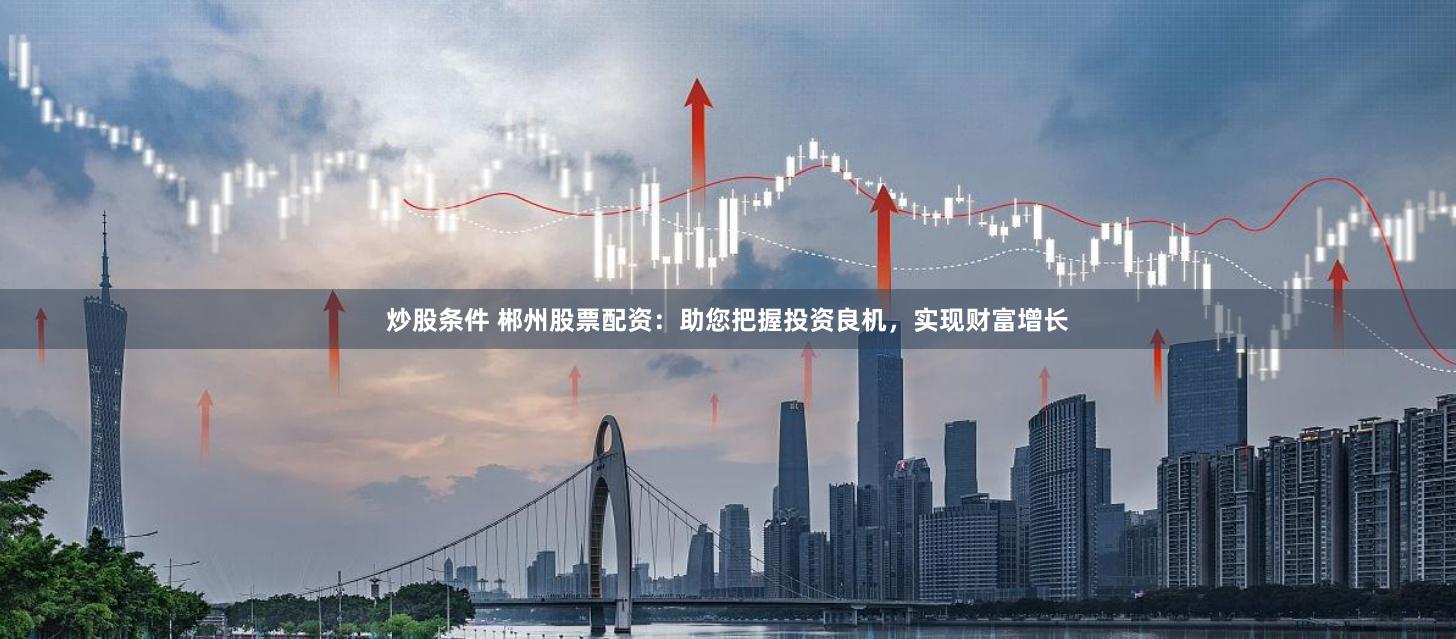 炒股条件 郴州股票配资：助您把握投资良机，实现财富增长