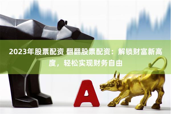 2023年股票配资 翻翻股票配资：解锁财富新高度，轻松实现财务自由