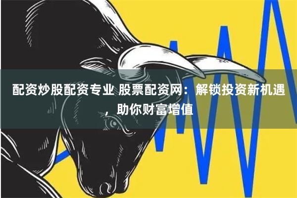配资炒股配资专业 股票配资网：解锁投资新机遇，助你财富增值
