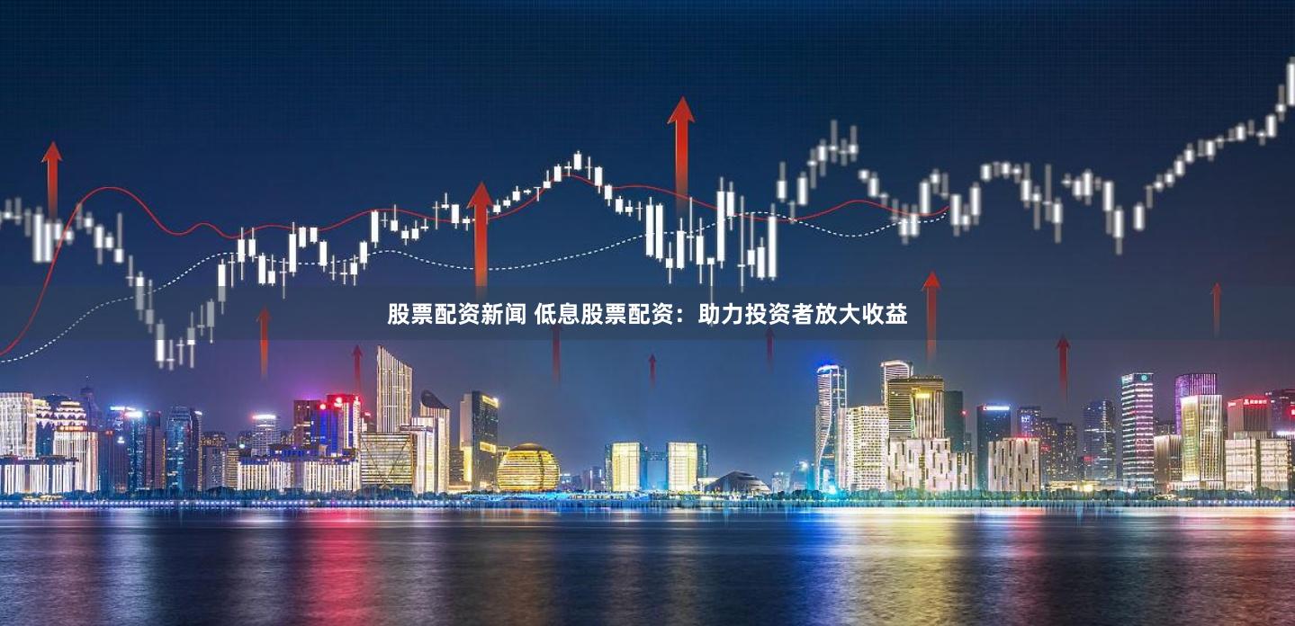 股票配资新闻 低息股票配资：助力投资者放大收益